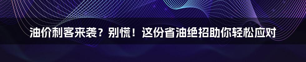 油价刺客来袭?别慌!这份省油绝招助你轻松应对