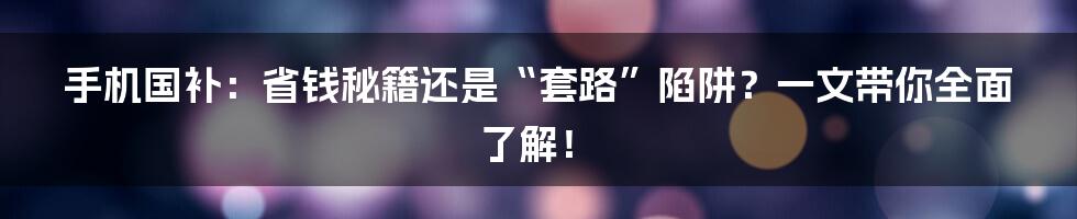 手机国补:省钱秘籍还是“套路”陷阱?一文带你全面了解!