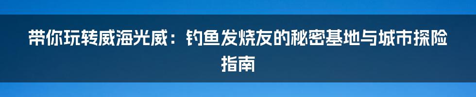 带你玩转威海光威:钓鱼发烧友的秘密基地与城市探险指南