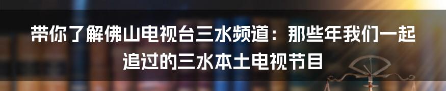 带你了解佛山电视台三水频道:那些年我们一起追过的三水本土电视节目