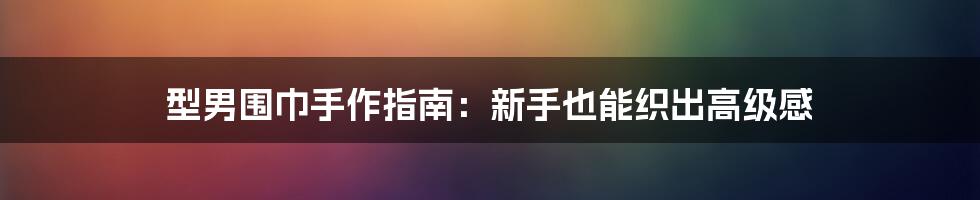 型男围巾手作指南:新手也能织出高级感