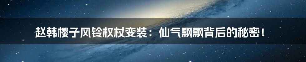 赵韩樱子风铃权杖变装:仙气飘飘背后的秘密!