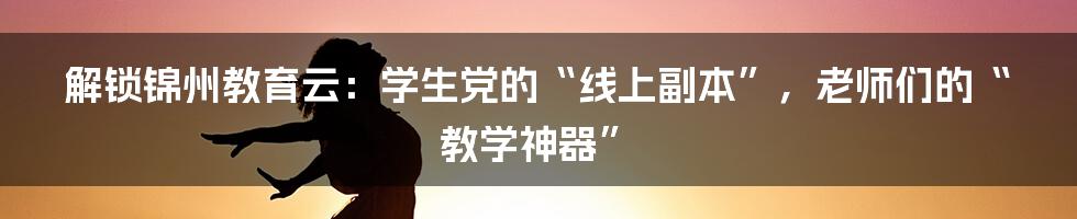 解锁锦州教育云:学生党的“线上副本”,老师们的“教学神器”