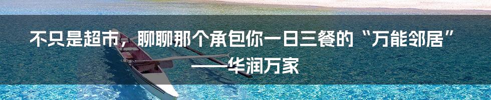 不只是超市,聊聊那个承包你一日三餐的“万能邻居”——华润万家