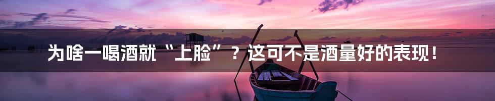 为啥一喝酒就“上脸”?这可不是酒量好的表现!