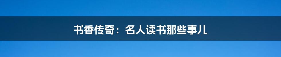 书香传奇:名人读书那些事儿