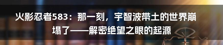 火影忍者583:那一刻,宇智波带土的世界崩塌了——解密绝望之眼的起源