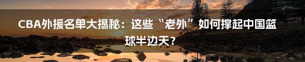 CBA外援名单大揭秘:这些“老外”如何撑起中国篮球半边天?