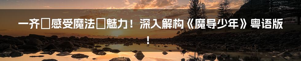 一齐嚟感受魔法嘅魅力!深入解构《魔导少年》粤语版!