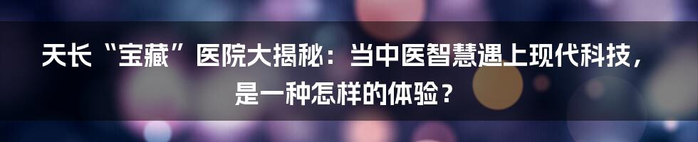 天长“宝藏”医院大揭秘：当中医智慧遇上现代科技，是一种怎样的体验？