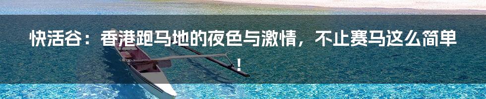 快活谷:香港跑马地的夜色与激情,不止赛马这么简单!