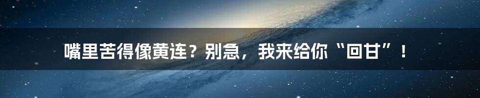 嘴里苦得像黄连?别急,我来给你“回甘”!