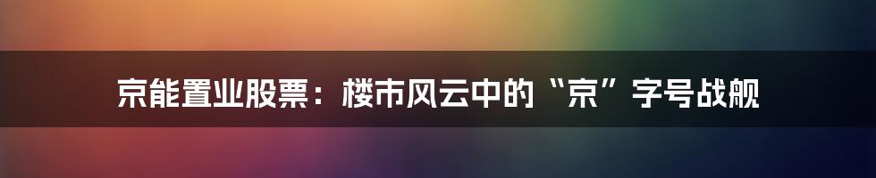 京能置业股票:楼市风云中的“京”字号战舰
