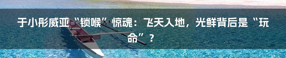于小彤威亚“锁喉”惊魂：飞天入地，光鲜背后是“玩命”？