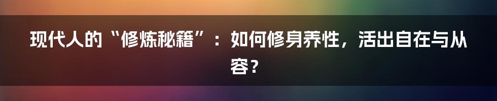 现代人的“修炼秘籍”:如何修身养性,活出自在与从容?