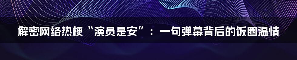 解密网络热梗“演员是安”:一句弹幕背后的饭圈温情