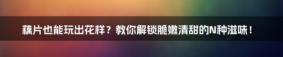 藕片也能玩出花样?教你解锁脆嫩清甜的N种滋味!