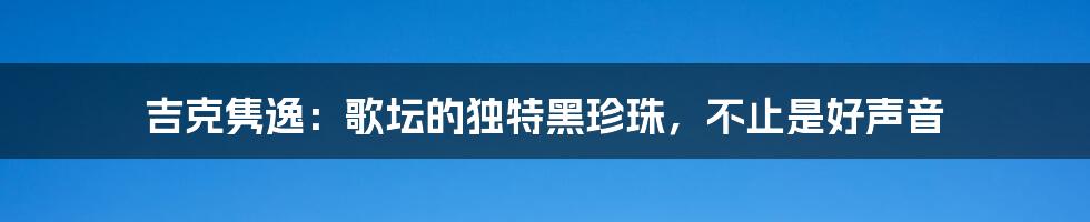 吉克隽逸:歌坛的独特黑珍珠,不止是好声音