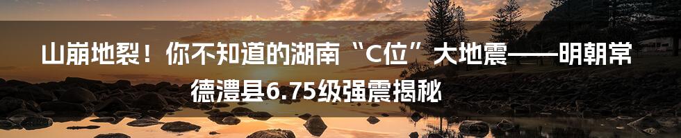 山崩地裂！你不知道的湖南“C位”大地震——明朝常德澧县6.75级强震揭秘