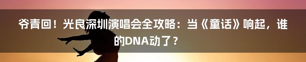 爷青回!光良深圳演唱会全攻略:当《童话》响起,谁的DNA动了?