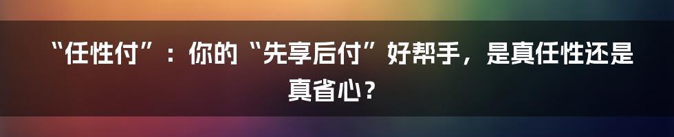 “任性付”：你的“先享后付”好帮手，是真任性还是真省心？