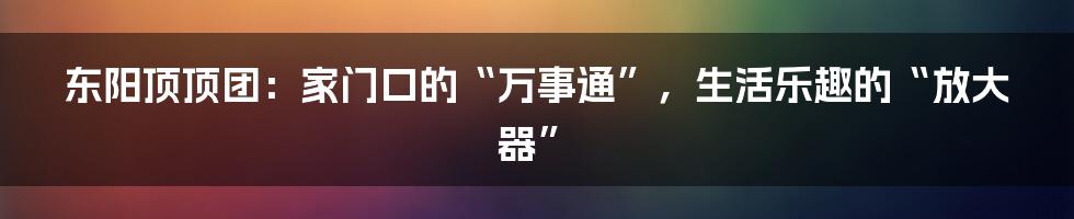 东阳顶顶团:家门口的“万事通”,生活乐趣的“放大器”