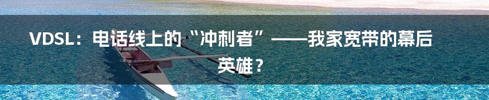 VDSL:电话线上的“冲刺者”——我家宽带的幕后英雄?