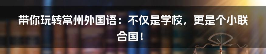 带你玩转常州外国语:不仅是学校,更是个小联合国!