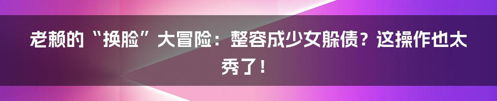 老赖的“换脸”大冒险:整容成少女躲债?这操作也太秀了!