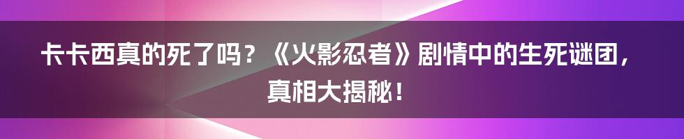 卡卡西真的死了吗？《火影忍者》剧情中的生死谜团，真相大揭秘！