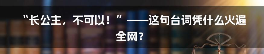 “长公主,不可以!”——这句台词凭什么火遍全网?