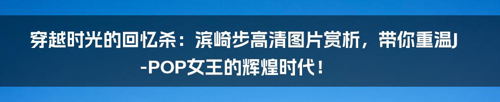穿越时光的回忆杀:滨崎步高清图片赏析,带你重温J-POP女王的辉煌时代!
