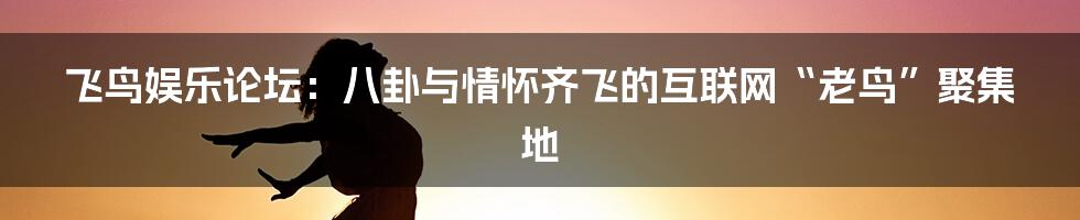 飞鸟娱乐论坛:八卦与情怀齐飞的互联网“老鸟”聚集地