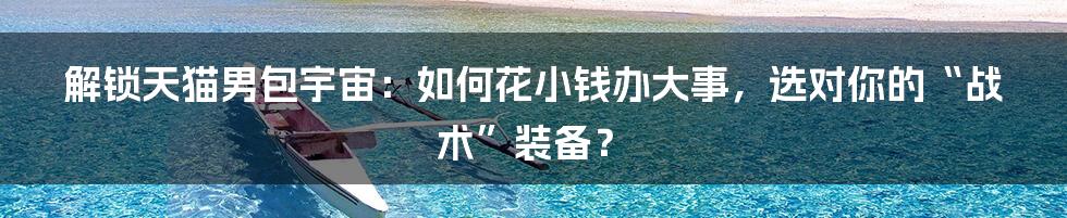 解锁天猫男包宇宙：如何花小钱办大事，选对你的“战术”装备？