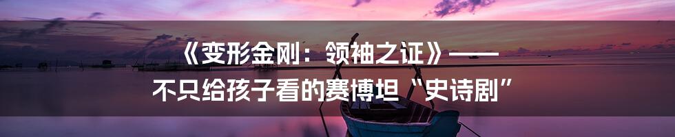 《变形金刚：领袖之证》—— 不只给孩子看的赛博坦“史诗剧”