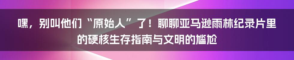 嘿，别叫他们“原始人”了！聊聊亚马逊雨林纪录片里的硬核生存指南与文明的尴尬