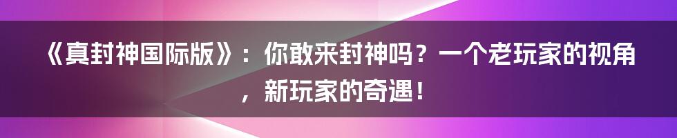 《真封神国际版》：你敢来封神吗？一个老玩家的视角，新玩家的奇遇！