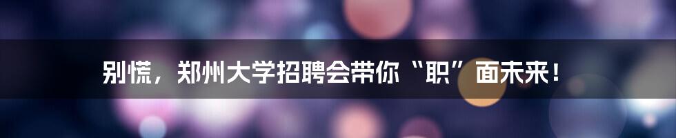 别慌，郑州大学招聘会带你“职”面未来！