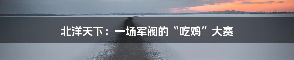 北洋天下：一场军阀的“吃鸡”大赛