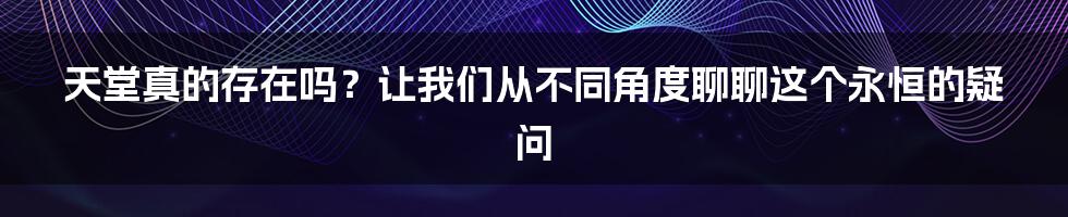 天堂真的存在吗?让我们从不同角度聊聊这个永恒的疑问