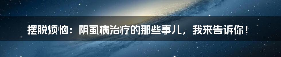 摆脱烦恼：阴虱病治疗的那些事儿，我来告诉你！