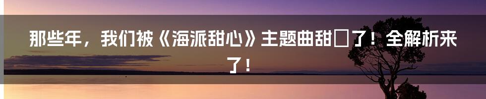 那些年,我们被《海派甜心》主题曲甜齁了!全解析来了!