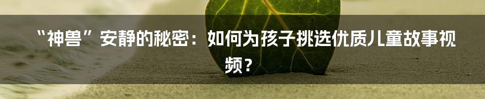 “神兽”安静的秘密:如何为孩子挑选优质儿童故事视频?