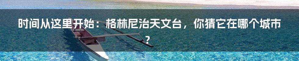 时间从这里开始:格林尼治天文台,你猜它在哪个城市?
