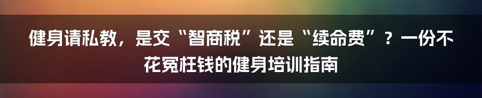 健身请私教,是交“智商税”还是“续命费”?一份不花冤枉钱的健身培训指南
