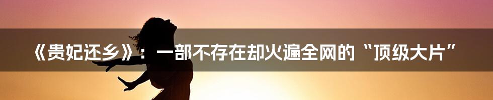 《贵妃还乡》:一部不存在却火遍全网的“顶级大片”