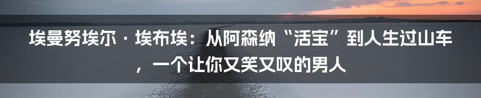埃曼努埃尔·埃布埃:从阿森纳“活宝”到人生过山车,一个让你又笑又叹的男人