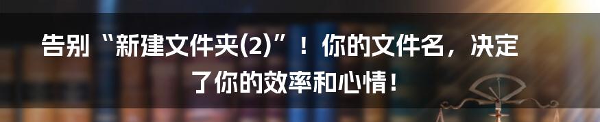 告别“新建文件夹(2)”！你的文件名，决定了你的效率和心情！