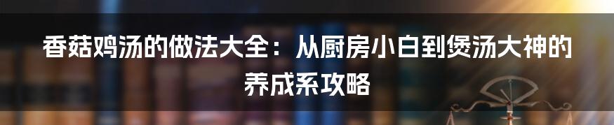 香菇鸡汤的做法大全:从厨房小白到煲汤大神的养成系攻略