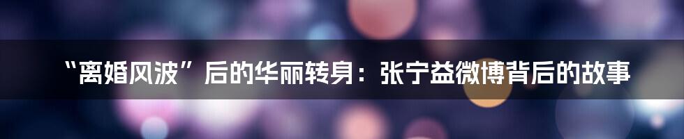 “离婚风波”后的华丽转身:张宁益微博背后的故事